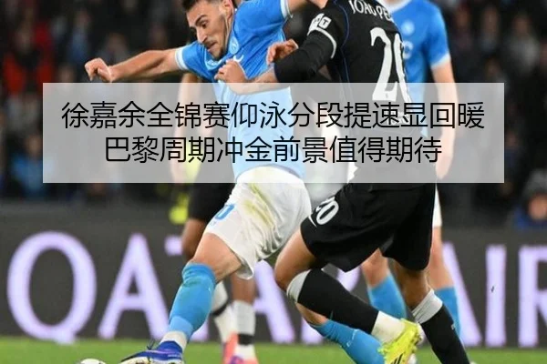徐嘉余全锦赛仰泳分段提速显回暖 巴黎周期冲金前景值得期待